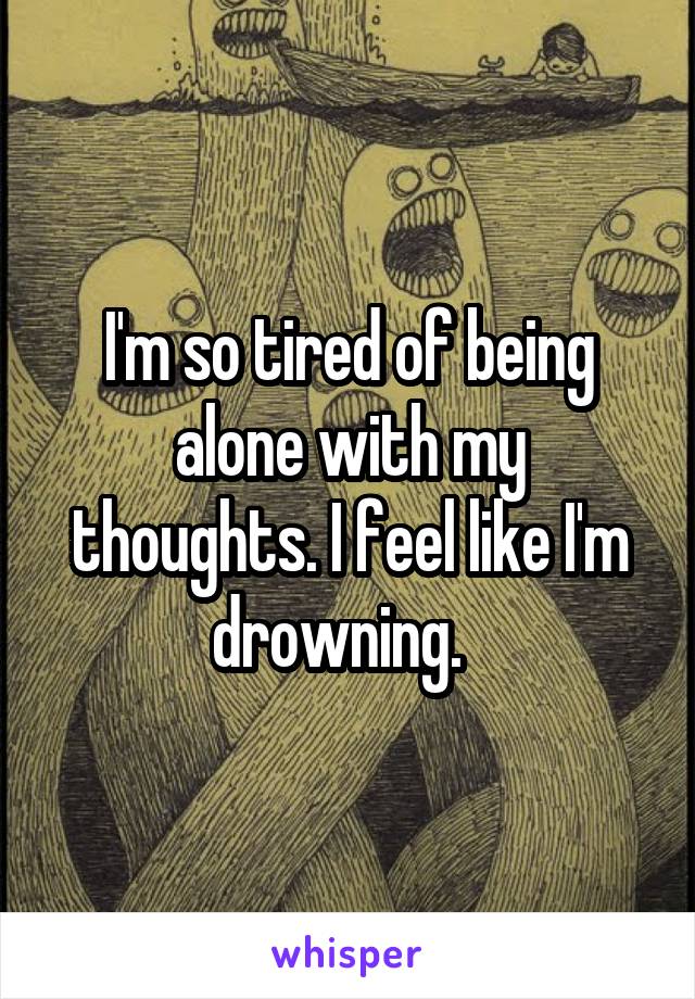 I'm so tired of being alone with my thoughts. I feel like I'm drowning.  