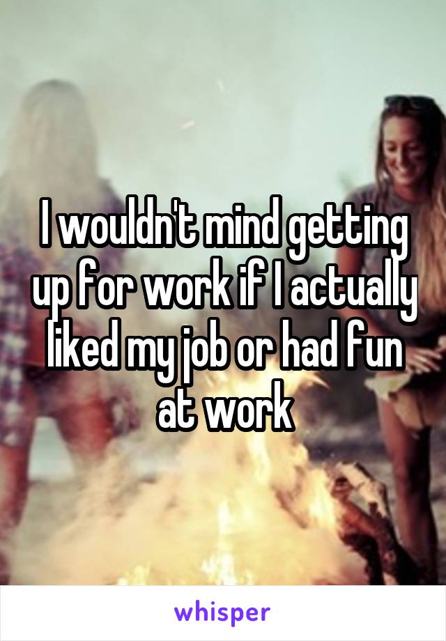 I wouldn't mind getting up for work if I actually liked my job or had fun at work