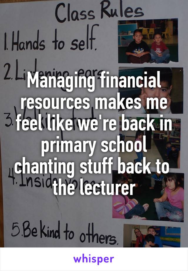 Managing financial resources makes me feel like we're back in primary school chanting stuff back to 
the lecturer