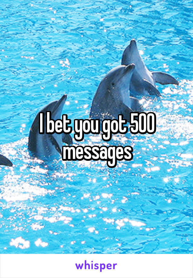 I bet you got 500 messages