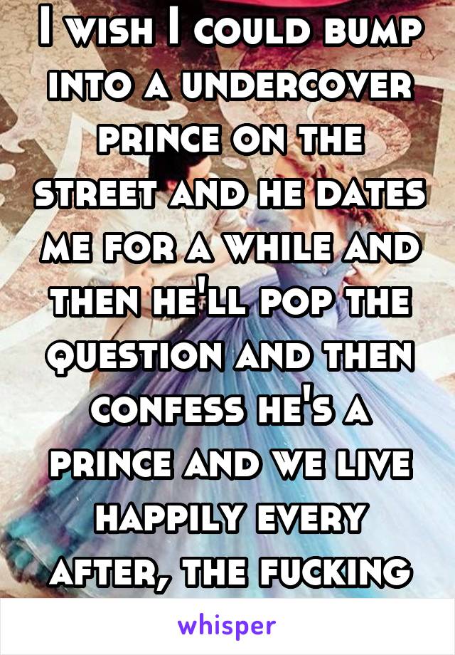 I wish I could bump into a undercover prince on the street and he dates me for a while and then he'll pop the question and then confess he's a prince and we live happily every after, the fucking end