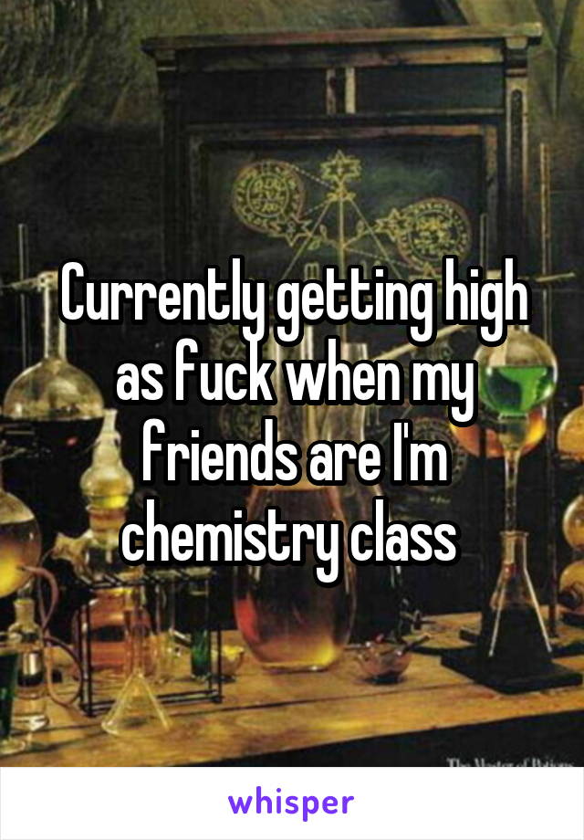Currently getting high as fuck when my friends are I'm chemistry class 