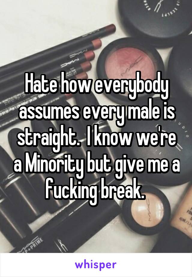 Hate how everybody assumes every male is straight.  I know we're a Minority but give me a fucking break. 