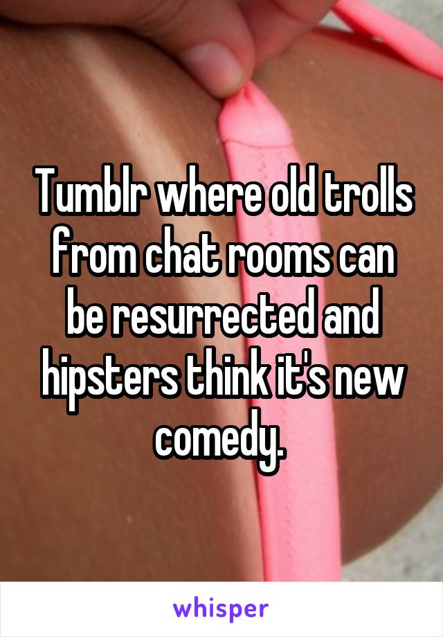 Tumblr where old trolls from chat rooms can be resurrected and hipsters think it's new comedy. 