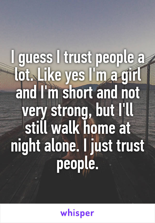 I guess I trust people a lot. Like yes I'm a girl and I'm short and not very strong, but I'll still walk home at night alone. I just trust people.