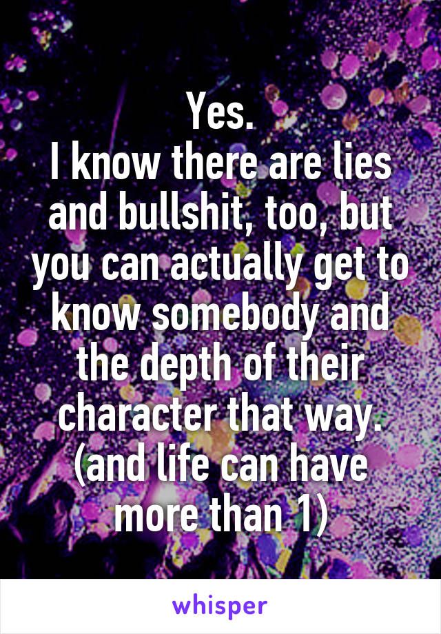 Yes.
I know there are lies and bullshit, too, but you can actually get to know somebody and the depth of their character that way.
(and life can have more than 1)