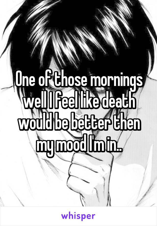 One of those mornings well I feel like death would be better then my mood I'm in..