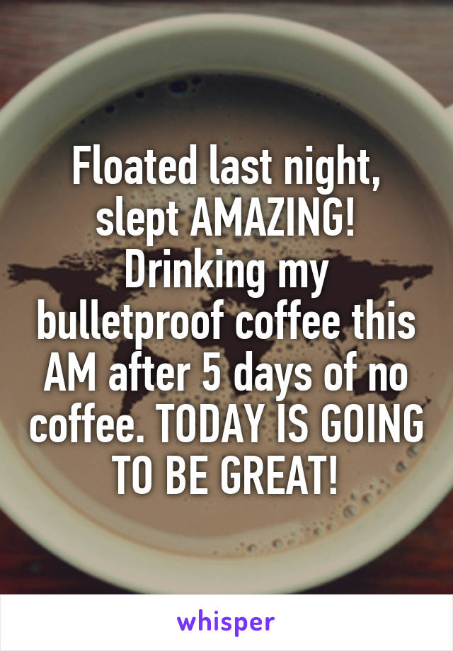 Floated last night, slept AMAZING! Drinking my bulletproof coffee this AM after 5 days of no coffee. TODAY IS GOING TO BE GREAT!