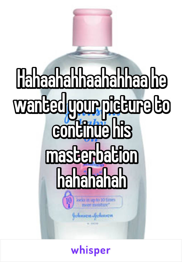 Hahaahahhaahahhaa he wanted your picture to continue his masterbation hahahahah