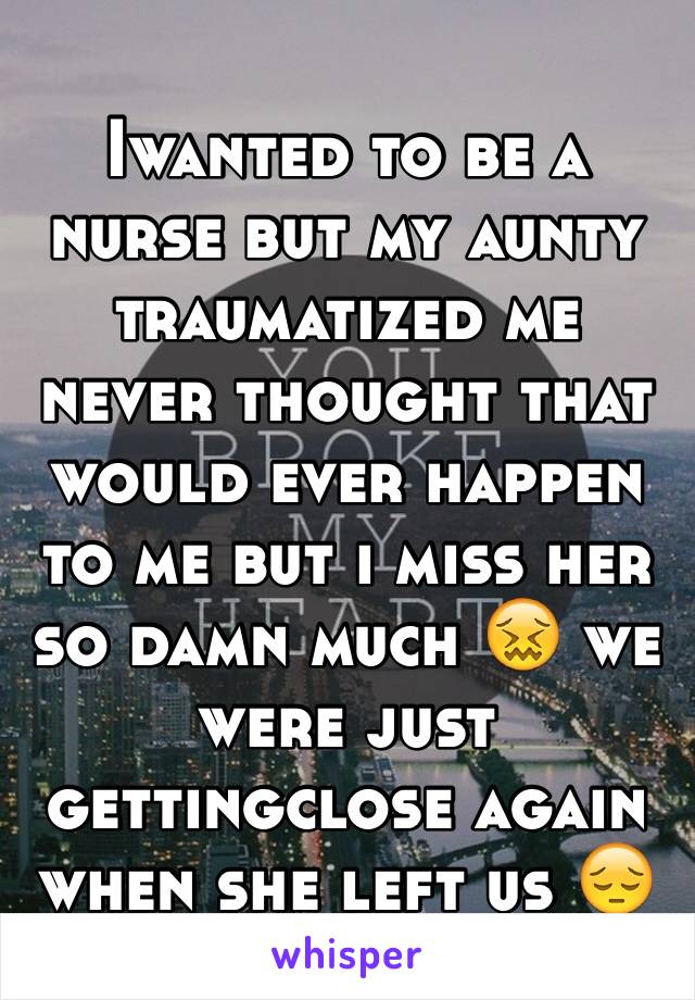 Iwanted to be a nurse but my aunty traumatized me never thought that would ever happen to me but i miss her so damn much 😖 we were just gettingclose again when she left us 😔
