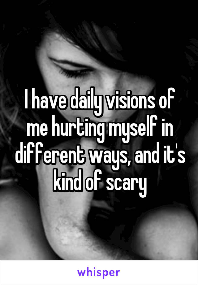 I have daily visions of me hurting myself in different ways, and it's kind of scary