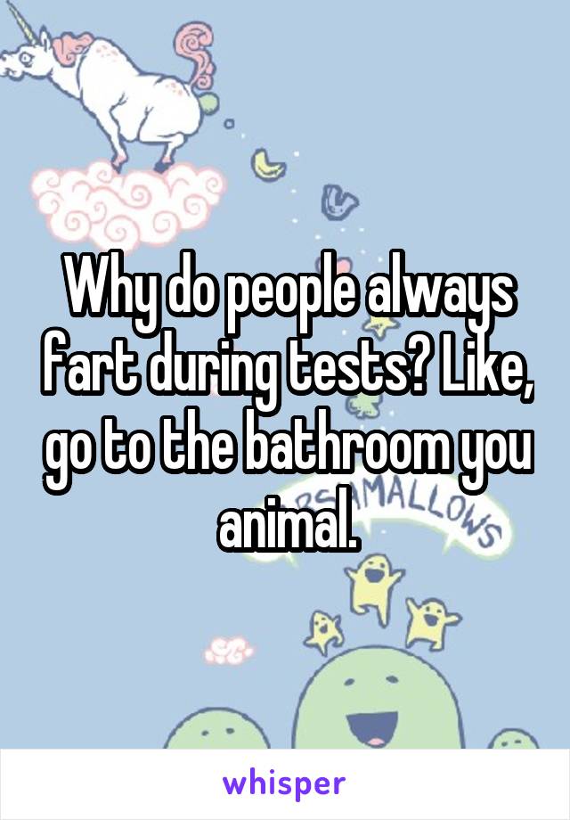 Why do people always fart during tests? Like, go to the bathroom you animal.