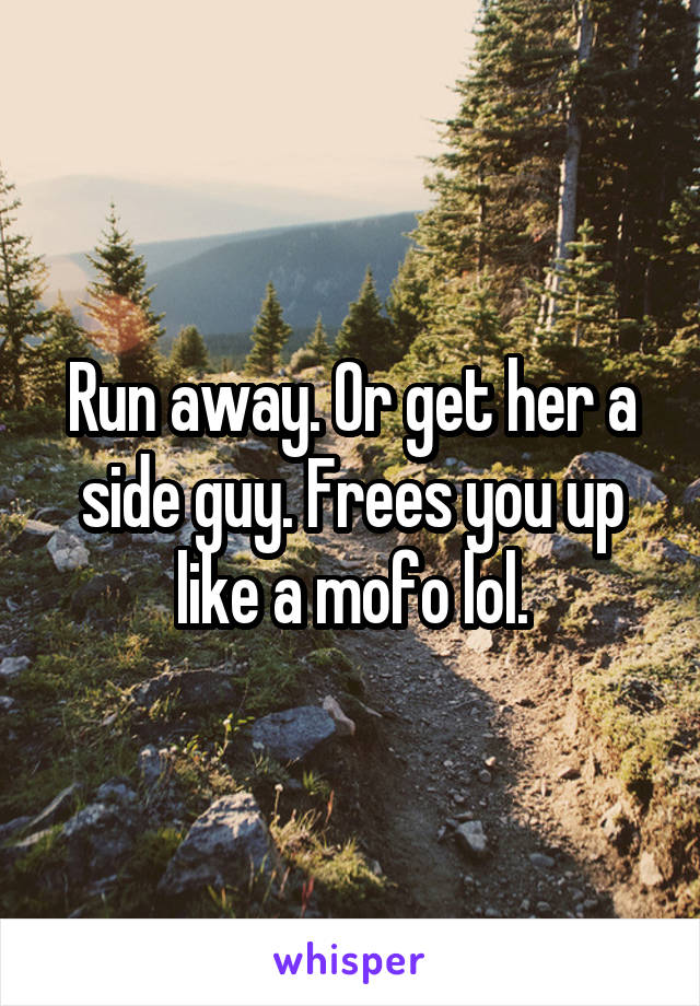 Run away. Or get her a side guy. Frees you up like a mofo lol.