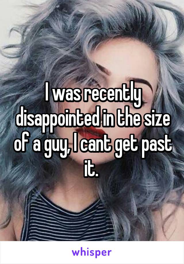 I was recently disappointed in the size of a guy, I cant get past it. 