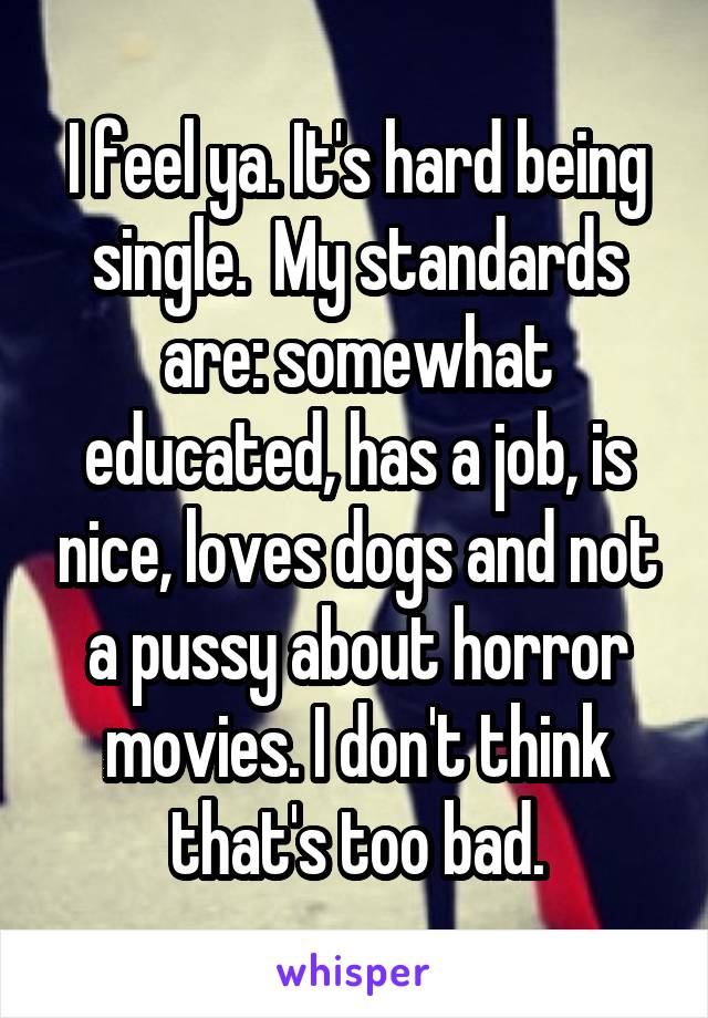 I feel ya. It's hard being single.  My standards are: somewhat educated, has a job, is nice, loves dogs and not a pussy about horror movies. I don't think that's too bad.