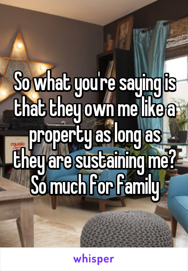 So what you're saying is that they own me like a property as long as they are sustaining me? So much for family