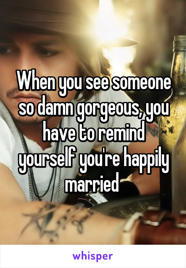 When you see someone so damn gorgeous, you have to remind yourself you're happily married 