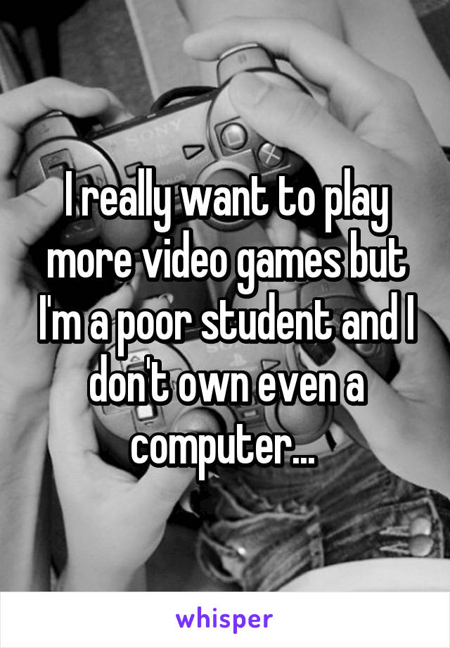 I really want to play more video games but I'm a poor student and I don't own even a computer... 