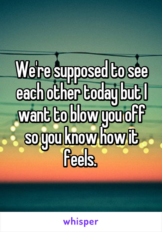 We're supposed to see each other today but I want to blow you off so you know how it feels. 