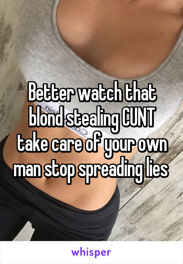 Better watch that blond stealing CUNT take care of your own man stop spreading lies 