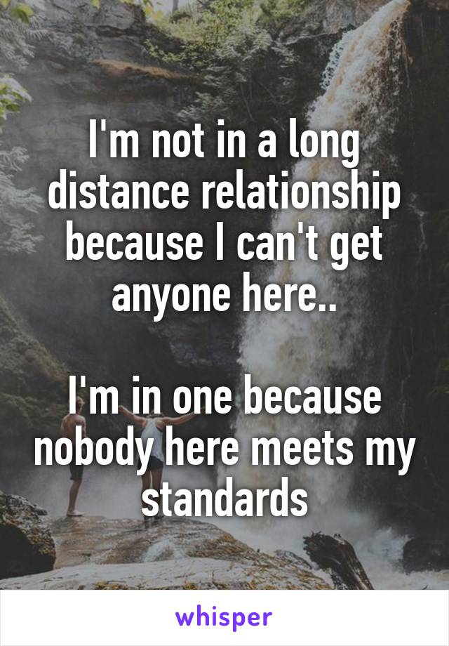 I'm not in a long distance relationship because I can't get anyone here..

I'm in one because nobody here meets my standards