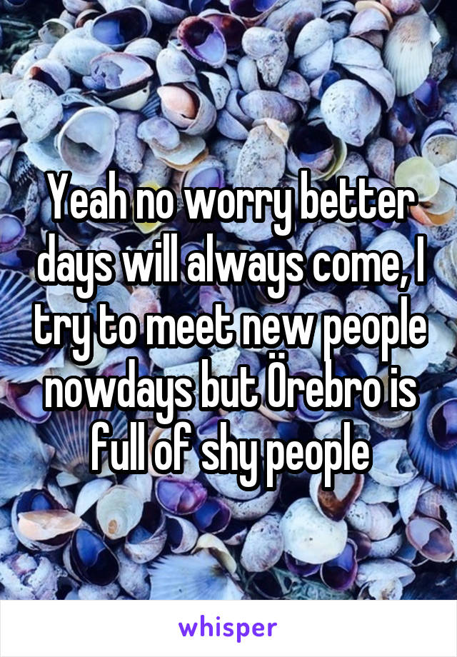Yeah no worry better days will always come, I try to meet new people nowdays but Örebro is full of shy people