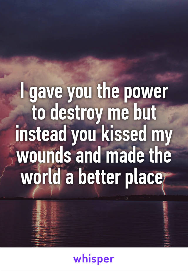 I gave you the power to destroy me but instead you kissed my wounds and made the world a better place 
