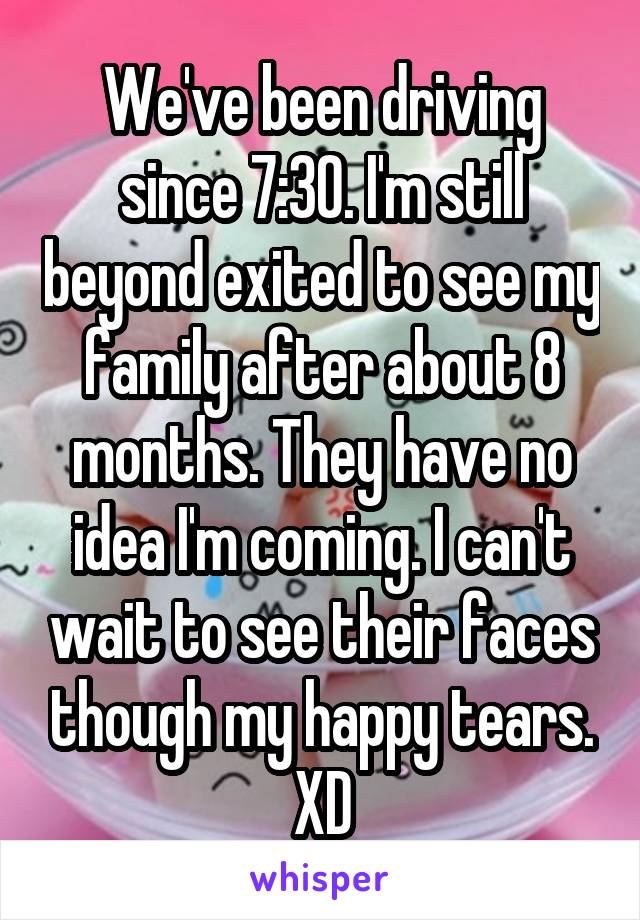 We've been driving since 7:30. I'm still beyond exited to see my family after about 8 months. They have no idea I'm coming. I can't wait to see their faces though my happy tears. XD