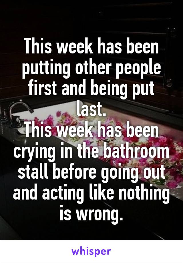 This week has been putting other people first and being put last.
This week has been crying in the bathroom stall before going out and acting like nothing is wrong.