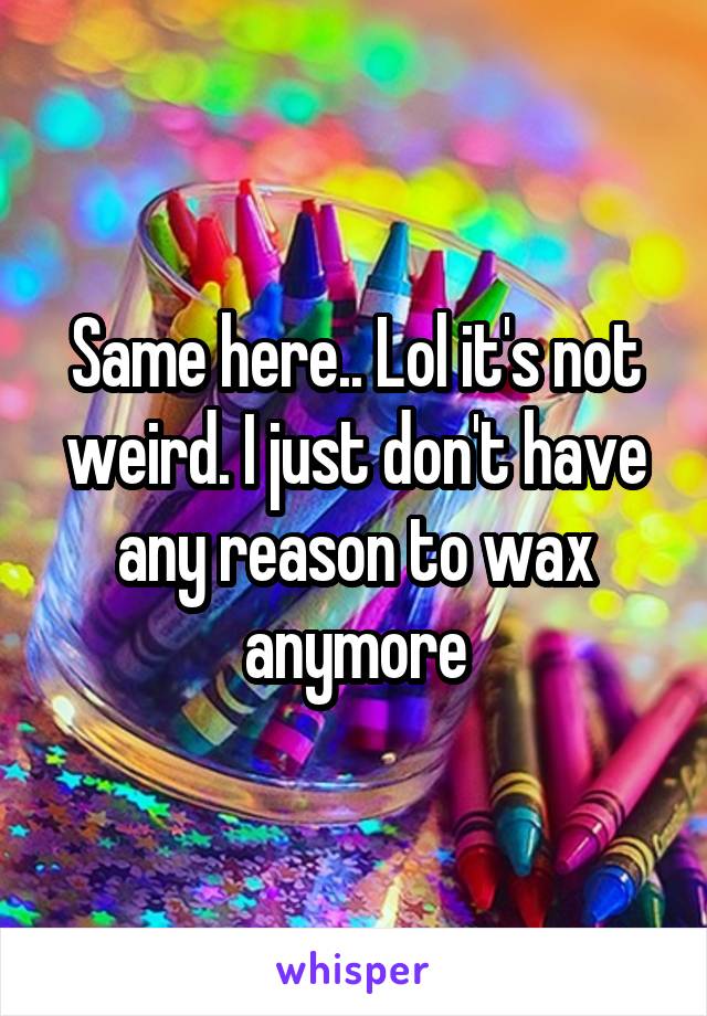 Same here.. Lol it's not weird. I just don't have any reason to wax anymore