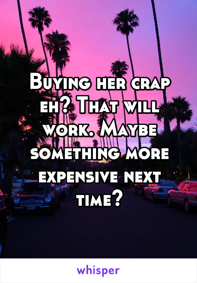 Buying her crap eh? That will work. Maybe something more expensive next time?