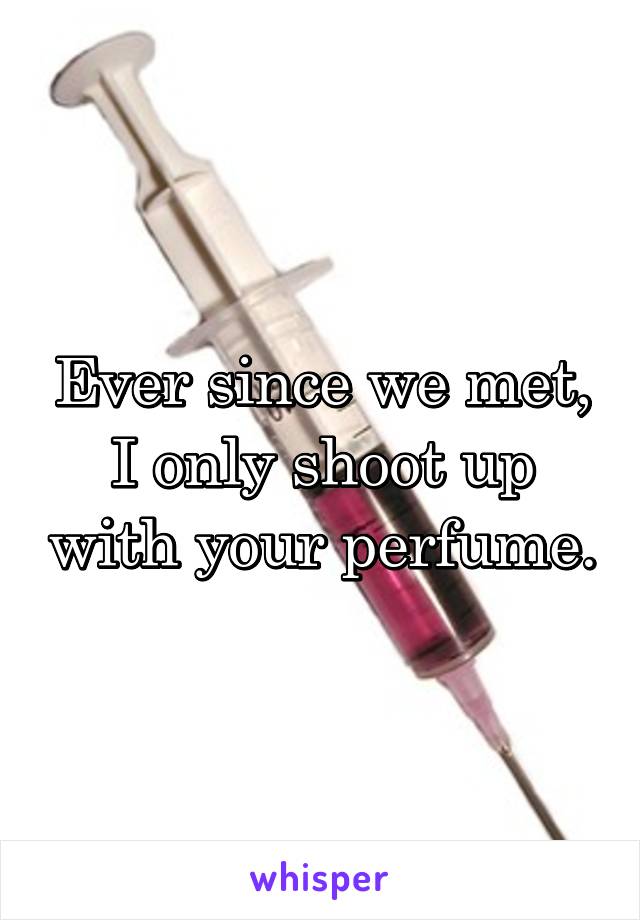 Ever since we met, I only shoot up with your perfume.