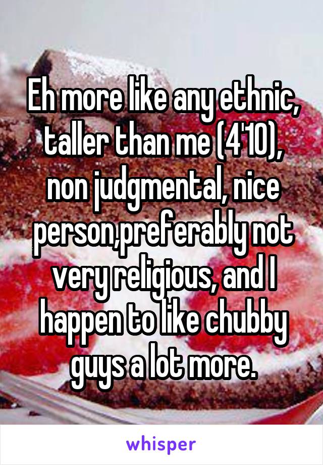 Eh more like any ethnic, taller than me (4'10), non judgmental, nice person,preferably not very religious, and I happen to like chubby guys a lot more.