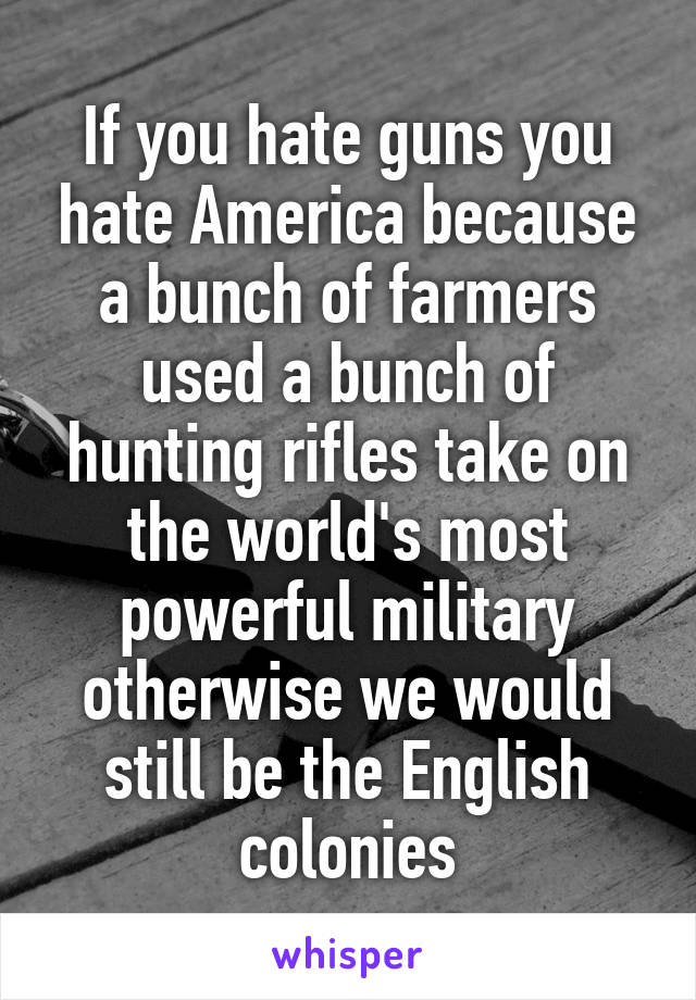 If you hate guns you hate America because a bunch of farmers used a bunch of hunting rifles take on the world's most powerful military otherwise we would still be the English colonies