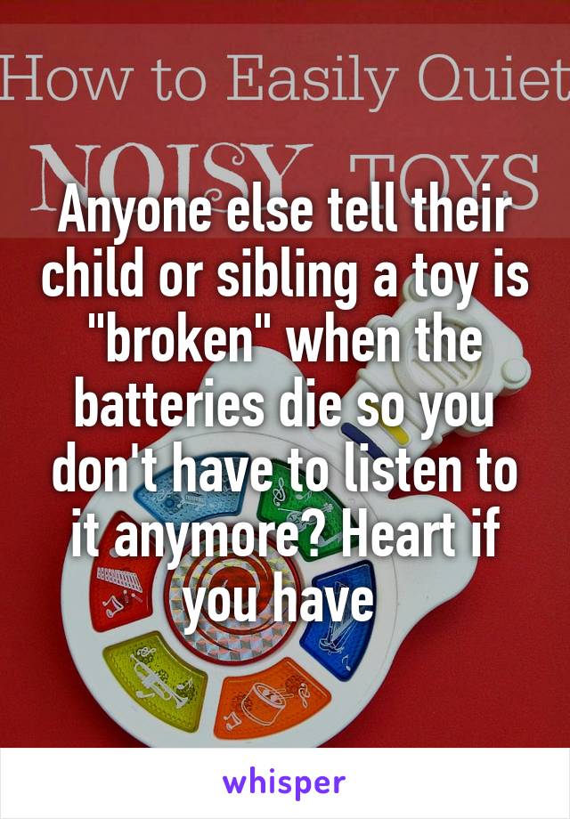 Anyone else tell their child or sibling a toy is "broken" when the batteries die so you don't have to listen to it anymore? Heart if you have 