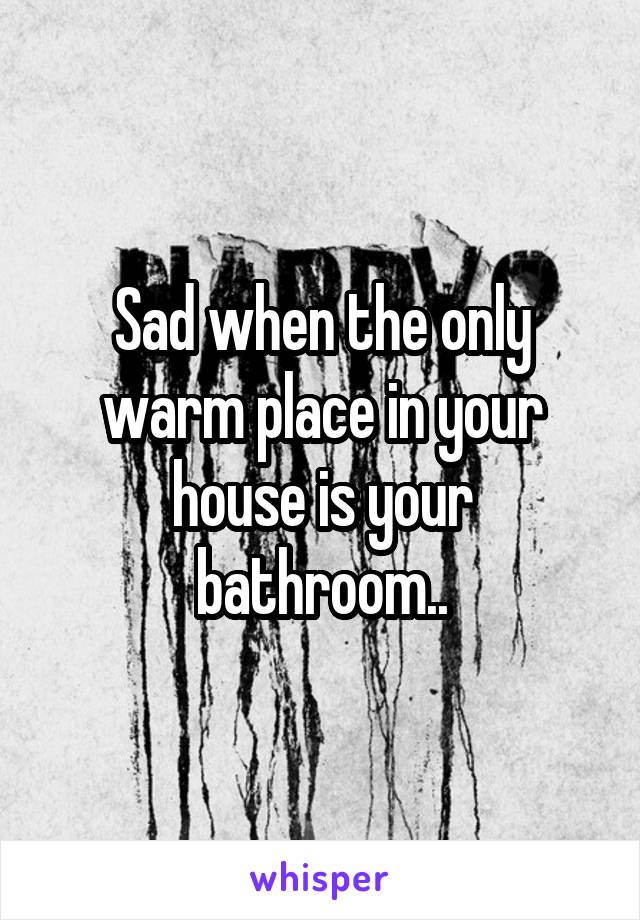 Sad when the only warm place in your house is your bathroom..