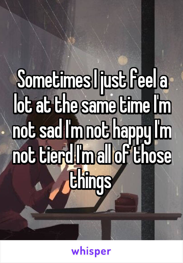 Sometimes I just feel a lot at the same time I'm not sad I'm not happy I'm not tierd I'm all of those things 