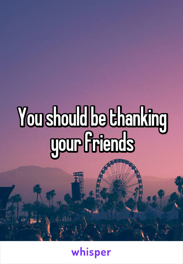 You should be thanking your friends