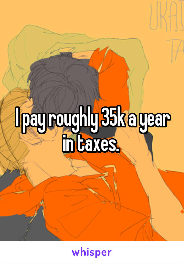 I pay roughly 35k a year in taxes. 
