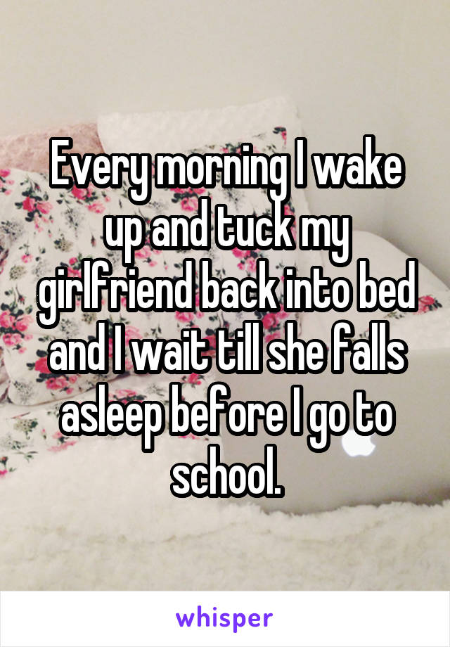 Every morning I wake up and tuck my girlfriend back into bed and I wait till she falls asleep before I go to school.