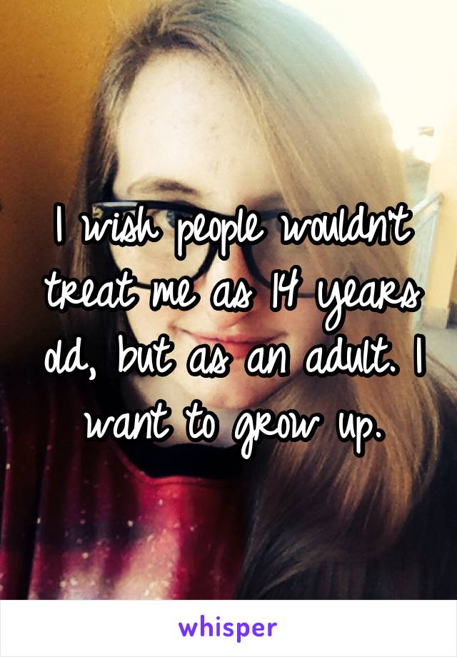 I wish people wouldn't treat me as 14 years old, but as an adult. I want to grow up.