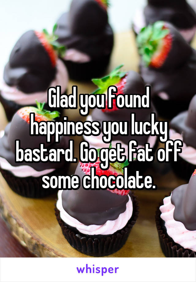Glad you found happiness you lucky bastard. Go get fat off some chocolate.