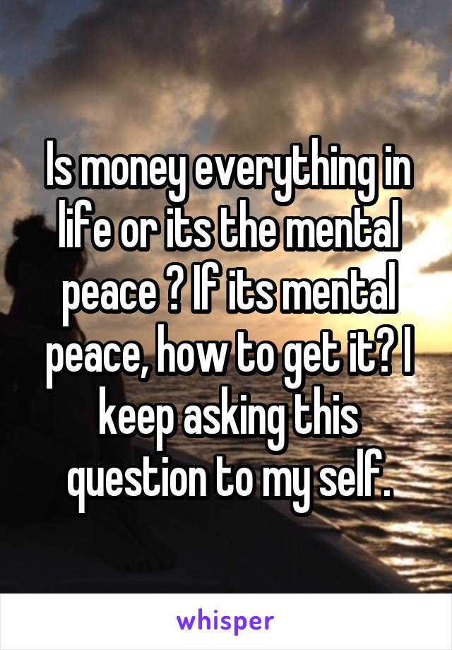 Is money everything in life or its the mental peace ? If its mental peace, how to get it? I keep asking this question to my self.