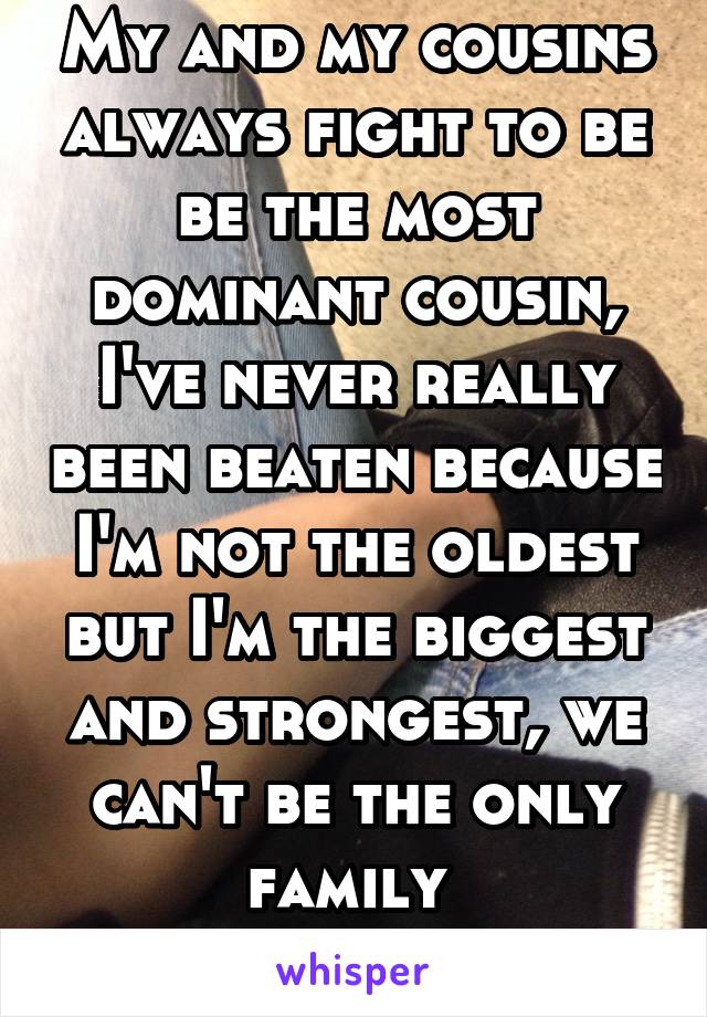 My and my cousins always fight to be be the most dominant cousin, I've never really been beaten because I'm not the oldest but I'm the biggest and strongest, we can't be the only family 
