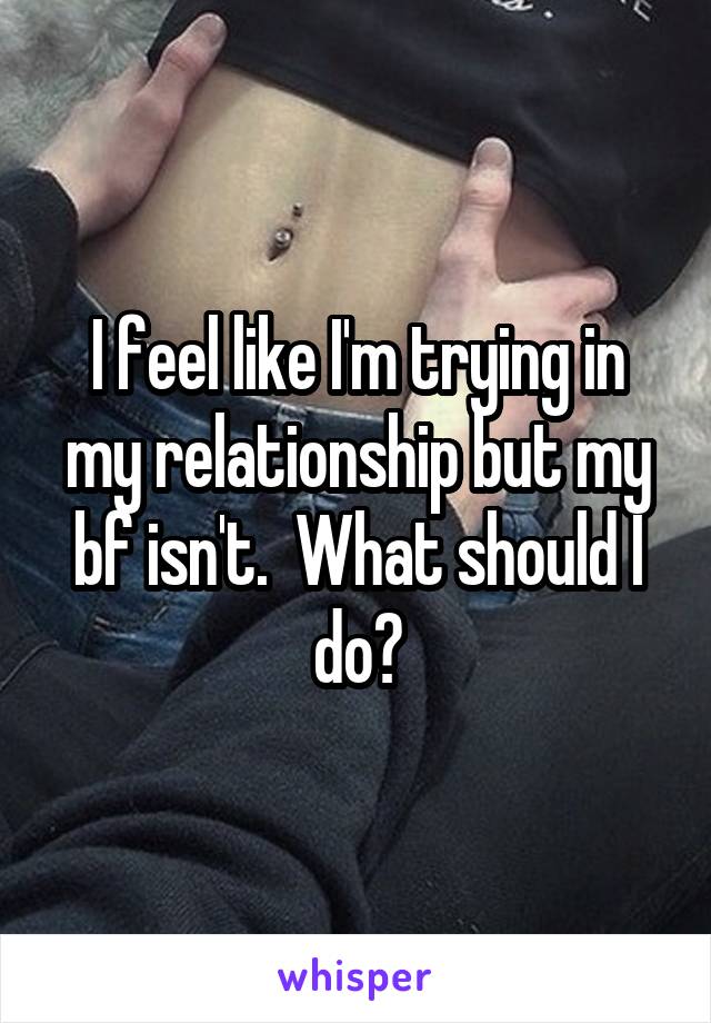 I feel like I'm trying in my relationship but my bf isn't.  What should I do?