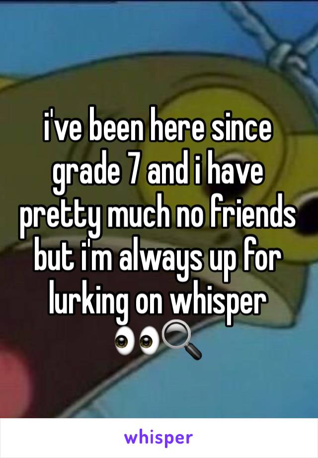 i've been here since grade 7 and i have pretty much no friends but i'm always up for lurking on whisper       👀🔍