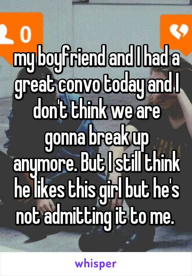 my boyfriend and I had a great convo today and I don't think we are gonna break up anymore. But I still think he likes this girl but he's not admitting it to me. 