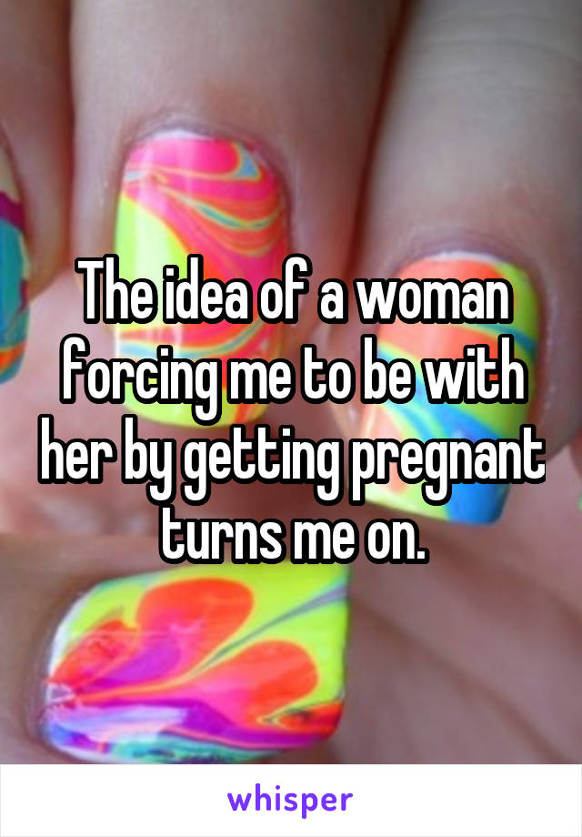 The idea of a woman forcing me to be with her by getting pregnant turns me on.