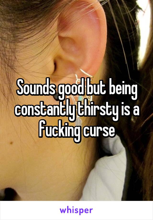 Sounds good but being constantly thirsty is a fucking curse