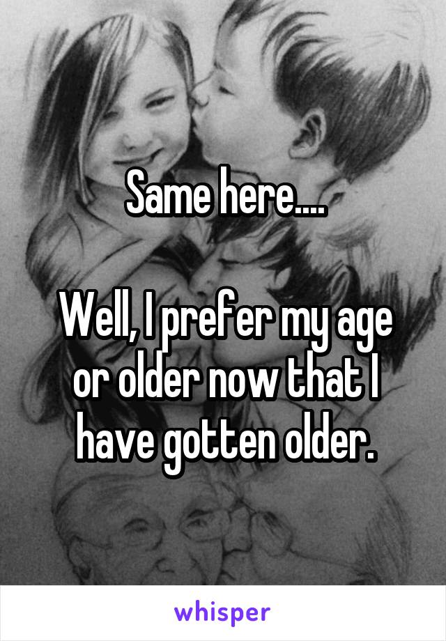 Same here....

Well, I prefer my age or older now that I have gotten older.